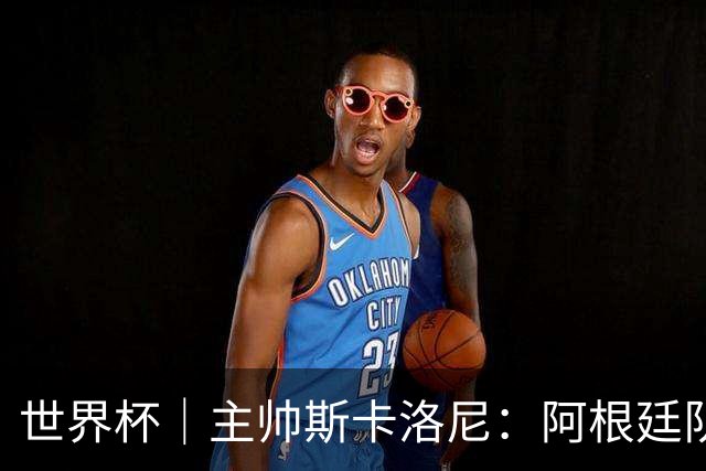 世界杯｜主帅斯卡洛尼：阿根廷队不自大也不自卑